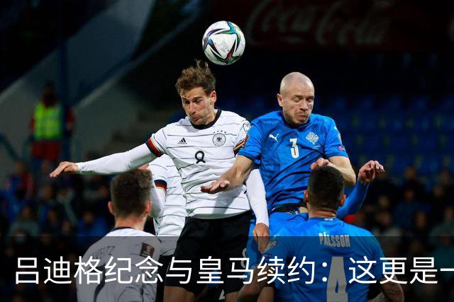 吕迪格纪念与皇马续约：这更是一份承诺，我要与队友携手扭转局面