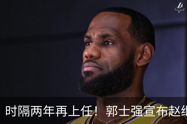 时隔两年再上任！郭士强宣布赵继伟任男篮队长 率队征战世预赛